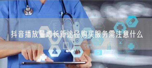 抖音播放量增长新途径购买服务需注意什么