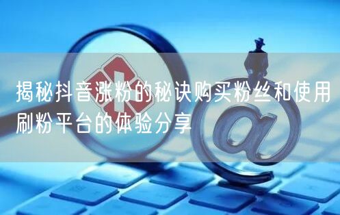 揭秘抖音涨粉的秘诀购买粉丝和使用刷粉平台的体验分享